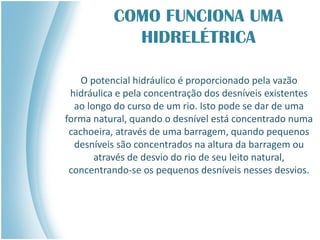 COMO FUNCIONA UMA
HIDRELÉTRICA
O potencial hidráulico é proporcionado pela vazão
hidráulica e pela concentração dos desníveis existentes
ao longo do curso de um rio. Isto pode se dar de uma
forma natural, quando o desnível está concentrado numa
cachoeira, através de uma barragem, quando pequenos
desníveis são concentrados na altura da barragem ou
através de desvio do rio de seu leito natural,
concentrando-se os pequenos desníveis nesses desvios.
 
