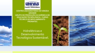 CENTRO UNIVERSITÁRIO DEVÁRZEA
GRANDE
GRUPO DE PRODUÇÃO ACADÊMICA DE
EDUCAÇÃOTECNOLÓGICA - CURSO
TÉCNICO DE MEIO AMBIENTE -
PRONATEC
Hidrelétricas e
Desenvolvimento
Tecnológico Sustentável.
 