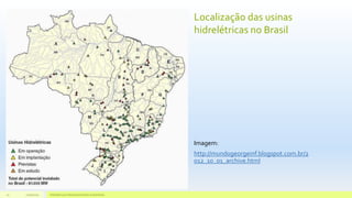 Localização das usinas
hidrelétricas no Brasil
Imagem:
http://mundogeorgeinf.blogspot.com.br/2
012_10_01_archive.html
11/10/2015 Hidrelétricas e Desenvolvimento Sustentável.10
 