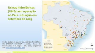 Usinas hidrelétricas
(UHEs) em operação
no País - situação em
setembro de 2003
Fonte: Elaborado a partir de AGÊNCIA NACIONAL
DE ENERGIA ELÉTRICA - ANEEL. Banco de
Informações de Geração - BIG. 2003. Disponível
em: www.aneel.gov.br/15.htm.
11/10/2015 Hidrelétricas e Desenvolvimento Sustentável.11
 