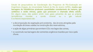 Estudo de pesquisadores da Coordenação dos Programas de Pós-Graduação em
Engenharia (Coppe), da Universidade Federal do Rio de Janeiro (UFRJ), mostra que
barragens de hidrelétricas produzem quantidades consideráveis de metano, gás
carbônico e óxido nitroso, gases que provocam o chamado efeito estufa.
Em alguns casos, elas podem emitir mais gases poluentes do que as próprias
termelétricas movidas a carvão mineral ou a gás natural.
E os fatores responsáveis são:
• a decomposição da vegetação pré-existente, das árvores atingidas pela
inundação de áreas usadas na construção dos reservatórios;
• a ação de algas primárias que emitem CO2 nos lagos das usinas;
• e o acúmulo nas barragens de nutrientes orgânicos trazidos por rios e pela
chuva.
11/10/2015 Hidrelétricas e Desenvolvimento Sustentável.20
 