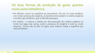 Há duas formas de produção de gases quentes
numa usina hidrelétrica:
• Por difusão: ocorre na superfície do reservatório. Por ser um meio aeróbico,
com maior presença de oxigênio, as bactérias decompõem a matéria orgânica
e emitem gás carbônico, que se difunde pela água.
• Por bolhas: o metano é obtido por decomposição de matéria orgânica no
fundo dos lagos das usinas, onde a presença de oxigênio é nula ou muito
pequena. “Como não se dilui na água, esse metano chega à superfície por
meio de bolhas”.
11/10/2015 Hidrelétricas e Desenvolvimento Sustentável.21
 
