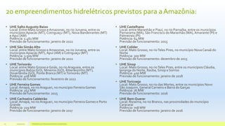 20 empreendimentos hidrelétricos previstos para aAmazônia:
• UHE Salto Augusto Baixo
Local: Entre Mato Grosso e Amazonas, no rio Juruena, entre os
municípios Apiacás (MT), Cotriguaçu (MT), Nova Bandeirantes (MT)
e Apuí (AM)
Potência: 1.461 MW
Previsão de funcionamento: janeiro de 2022
• UHE São Simão Alto
Local: entre Mato Grosso e Amazonas, no rio Juruena, entre os
municípios Apiacás (MT), Apuí (AM) e Cotriguaçu (MT)
Potência: 3.509 MW
Previsão de funcionamento: janeiro de 2022
• UHETorixoréu
Local: entre Mato Grosso e Goiás, no rio Araguaia, entre os
municípios Baliza (GO), Mineiros (GO), Riberãozinho (MT),
Doverlândia (GO), Ponte Branca (MT) eTorixoréu (MT)
Potência: 408 MW
Previsão de funcionamento: fevereiro de 2022
• UHE Ferreira Gomes
Local: Amapá, no rio Araguari, no município Ferreira Gomes
Potência: 252 MW
Previsão de funcionamento: 2015
• UHE Cachoeira Caldeirão
Local: Amapá, no rio Araguari, no município Ferreira Gomes e Porto
Grande
Potência: 219 MW
Previsão de funcionamento: janeiro de 2017
• UHE Castelhano
Local: entre Maranhão e Piauí, no rio Parnaíba, entre os municípios
Parnarama (MA), São Francisco do Maranhão (MA), Amarante (PI) e
Palmeirais (PI)
Potência: 64 MW
Previsão de funcionamento: 2015
• UHE Colíder
Local: Mato Grosso, no rioTeles Pires, no município Nova Canaã do
Norte
Potência: 300 MW
Previsão de funcionamento: dezembro de 2015
• UHE Sinop
Local: Mato Grosso, no rioTeles Pires, entre os municípios Cláudia,
Ipiranga do Norte, Itaúba, Sinop e Sorriso
Potência: 400 MW
Previsão de funcionamento: janeiro de 2018
• UHEToricoejo
Local: Mato Grosso, no rio das Mortes, entre os municípios Novo
São Joaquim, General Carneiro e Barra do Garças
Potência: 76 MW
Previsão de funcionamento: 2016
• UHE Bem Querer
Local: Roraima, no rio Branco, nas proximidades do município
Caracaraí
Potência: 708 MW
Previsão de funcionamento: janeiro de 2016
11/10/2015 Hidrelétricas e Desenvolvimento Sustentável.23
 