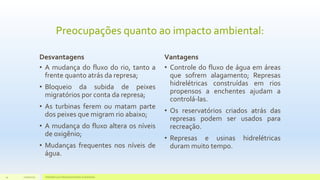 Preocupações quanto ao impacto ambiental:
Desvantagens
• A mudança do fluxo do rio, tanto a
frente quanto atrás da represa;
• Bloqueio da subida de peixes
migratórios por conta da represa;
• As turbinas ferem ou matam parte
dos peixes que migram rio abaixo;
• A mudança do fluxo altera os níveis
de oxigênio;
• Mudanças frequentes nos níveis de
água.
Vantagens
• Controle do fluxo de água em áreas
que sofrem alagamento; Represas
hidrelétricas construídas em rios
propensos a enchentes ajudam a
controlá-las.
• Os reservatórios criados atrás das
represas podem ser usados para
recreação.
• Represas e usinas hidrelétricas
duram muito tempo.
11/10/2015 Hidrelétricas e Desenvolvimento Sustentável.24
 
