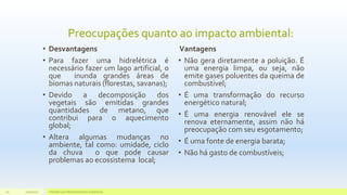 Preocupações quanto ao impacto ambiental:
• Desvantagens
• Para fazer uma hidrelétrica é
necessário fazer um lago artificial, o
que inunda grandes áreas de
biomas naturais (florestas, savanas);
• Devido a decomposição dos
vegetais são emitidas grandes
quantidades de metano, que
contribui para o aquecimento
global;
• Altera algumas mudanças no
ambiente, tal como: umidade, ciclo
da chuva o que pode causar
problemas ao ecossistema local;
Vantagens
• Não gera diretamente a poluição. É
uma energia limpa, ou seja, não
emite gases poluentes da queima de
combustível;
• É uma transformação do recurso
energético natural;
• É uma energia renovável ele se
renova eternamente, assim não há
preocupação com seu esgotamento;
• É uma fonte de energia barata;
• Não há gasto de combustíveis;
11/10/2015 Hidrelétricas e Desenvolvimento Sustentável.25
 