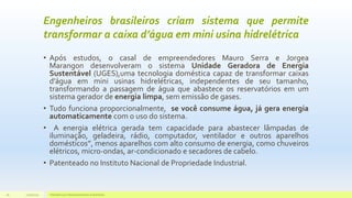 Engenheiros brasileiros criam sistema que permite
transformar a caixa d’água em mini usina hidrelétrica
• Após estudos, o casal de empreendedores Mauro Serra e Jorgea
Marangon desenvolveram o sistema Unidade Geradora de Energia
Sustentável (UGES),uma tecnologia doméstica capaz de transformar caixas
d’água em mini usinas hidrelétricas, independentes de seu tamanho,
transformando a passagem de água que abastece os reservatórios em um
sistema gerador de energia limpa, sem emissão de gases.
• Tudo funciona proporcionalmente, se você consume água, já gera energia
automaticamente com o uso do sistema.
• A energia elétrica gerada tem capacidade para abastecer lâmpadas de
iluminação, geladeira, rádio, computador, ventilador e outros aparelhos
domésticos”, menos aparelhos com alto consumo de energia, como chuveiros
elétricos, micro-ondas, ar-condicionado e secadores de cabelo.
• Patenteado no Instituto Nacional de Propriedade Industrial.
11/10/2015 Hidrelétricas e Desenvolvimento Sustentável.26
 