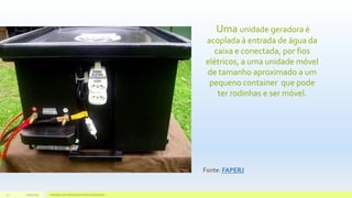 Uma unidade geradora é
acoplada à entrada de água da
caixa e conectada, por fios
elétricos, a uma unidade móvel
de tamanho aproximado a um
pequeno container que pode
ter rodinhas e ser móvel.
11/10/2015 Hidrelétricas e Desenvolvimento Sustentável.27
Fonte: FAPERJ
 