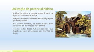 Utilização do potencial hídrico
• A ideia de utilizar a energia gerada à partir da
água em movimento é antiga.
• Gregos e Romanos utilizavam a roda d’água para
girar maquinários.
• Na Europa medieval, as rodas d’água eram
instaladas em moinhos de trigo e milho.
• Fábricas têxteis do séc. XVII na Inglaterra e Nova
Inglaterra, eram alimentadas por Moinhos de
água.
11/10/2015 Hidrelétricas e Desenvolvimento Sustentável.3
 