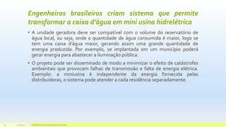 Engenheiros brasileiros criam sistema que permite
transformar a caixa d’água em mini usina hidrelétrica
• A unidade geradora deve ser compatível com o volume do reservatório de
água local, ou seja, onde a quantidade de água consumida é maior, logo se
tem uma caixa d’água maior, gerando assim uma grande quantidade de
energia produzida. Por exemplo, se implantada em um município poderá
gerar energia para abastecer a iluminação pública.
• O projeto pode ser disseminado de modo a minimizar o efeito de catástrofes
ambientais que provocam falhas de transmissão e falta de energia elétrica.
Exemplo: a miniusina é independente da energia fornecida pelas
distribuidoras, o sistema pode atender a cada residência separadamente.
11/10/2015 Hidrelétricas e Desenvolvimento Sustentável.30
 