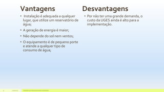 Vantagens
• Instalação é adequada a qualquer
lugar, que utilize um reservatório de
água;
• A geração de energia é maior;
• Não depende do sol nem ventos;
• O equipamento é de pequeno porte
e atende a qualquer tipo de
consumo de água;
Desvantagens
• Por não ter uma grande demanda, o
custo da UGES ainda é alto para a
implementação.
11/10/2015 Hidrelétricas e Desenvolvimento Sustentável.31
 