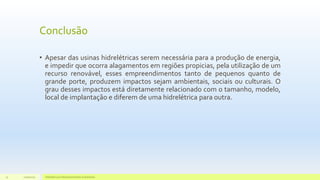 Conclusão
• Apesar das usinas hidrelétricas serem necessária para a produção de energia,
e impedir que ocorra alagamentos em regiões propicias, pela utilização de um
recurso renovável, esses empreendimentos tanto de pequenos quanto de
grande porte, produzem impactos sejam ambientais, sociais ou culturais. O
grau desses impactos está diretamente relacionado com o tamanho, modelo,
local de implantação e diferem de uma hidrelétrica para outra.
11/10/2015 Hidrelétricas e Desenvolvimento Sustentável.32
 