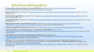 Referências Bibliográficas
• Fontes Alternativas de Energia: Energia Hidrelétrica; disponível em: http://www.planetseed.com/pt-
br/relatedarticle/fontes-alternativas-de-energia-energia-hidrelétrica.
• Níveis deTensão; disponível em: http://www.abradee.com.br/setor-de-distribuicao/niveis-de-tensão.Acesso em 10: de
abril de 2015.
• Redes de Energia Elétrica; disponível em: http://www.abradee.com.br/setor-eletrico/redes-de-energia-elétrica.Acesso
em: 10 de abril de 2015.
• Energia Hidráulica; disponível em: http://www.aneel.gov.br/aplicacoes/atlas/energia_hidraulica/4_6.htmAcesso em: 10 de
abril de 2015.
• Bagre não é salmão e escada não é solução; Disponível em: http://cienciahoje.uol.com.br/colunas/terra-em-
transe/bagre-nao-e-salmao-e-escada-nao-e-solução. Acesso em: 10 de abril de 2015.
• Região Hidrográfica Amazônica; Disponível em: http://www2.ana.gov.br/Paginas/portais/bacias/amazonica.aspx
• A ameaça sobre os rios da Amazônia, em relatório da Rede WWF; Disponível em:
http://viajeaqui.abril.com.br/materias/a-ameaca-sobre-os-rios-da-amazonia-em-relatorio-da-rede-wwf . Acesso em: 03 de
abril de 2015
• Hidrelétricas na Amazônia não produzirão energia limpa; Disponível em:
http://www.swissinfo.ch/por/hidrel%C3%A9tricas-na-amaz%C3%B4nia-n%C3%A3o-produzir%C3%A3o-energia-
limpa/30562880.Acesso em: 05 de abril de 2015.
• GRANJA,Cícero Alexandre; MURAKAWA, PauloTakaharo.Construção de usinas hidrelétricas na Amazônia e as
divergências entre o artigo 12 do novo Código Florestal e a Constituição Federal. In: Âmbito Jurídico, Rio Grande, XV, n.
107, dez 2012. Disponível em: <http://www.ambito-
juridico.com.br/site/index.php/?n_link=revista_artigos_leitura&artigo_id=12562&revista_caderno=5>.Acesso em: 27 de
abril de 2015.
11/10/2015 Hidrelétricas e Desenvolvimento Sustentável.33
 