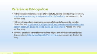 Referências Bibliográficas
• Hidrelétricas emitem gases do efeito estufa, revela estudo: Disponível em;
http://www.apoena.org.br/artigos-detalhe.php?cod=207 . Acesso em: 27 de
abril de 2015.
• Hidrelétricas podem absorver gases do efeito estufa, aponta estudo:
Disponível em; http://www.brasil.gov.br/infraestrutura/2014/08/hidreletricas-
podem-absorver-gases-do-efeito-estufa-aponta-estudo. Acesso em: 27 de
abril de 2015.
• Sistema possibilita transformar caixas d’água em miniusina hidrelétrica:
disponível em; http://www.faperj.br/?id=2717.2.1 . Acesso em: 27 de abril de
2015.
11/10/2015 Hidrelétricas e Desenvolvimento Sustentável.34
 