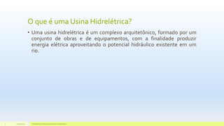 O que é uma Usina Hidrelétrica?
• Uma usina hidrelétrica é um complexo arquitetônico, formado por um
conjunto de obras e de equipamentos, com a finalidade produzir
energia elétrica aproveitando o potencial hidráulico existente em um
rio.
11/10/2015 Hidrelétricas e Desenvolvimento Sustentável.4
 