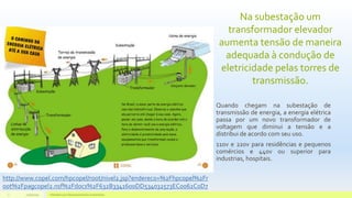 Na subestação um
transformador elevador
aumenta tensão de maneira
adequada à condução de
eletricidade pelas torres de
transmissão.
Quando chegam na subestação de
transmissão de energia, a energia elétrica
passa por um novo transformador de
voltagem que diminui a tensão e a
distribui de acordo com seu uso.
110v e 220v para residências e pequenos
comércios e 440v ou superior para
industrias, hospitais.
11/10/2015 Hidrelétricas e Desenvolvimento Sustentável.7
http://www.copel.com/hpcopel/root/nivel2.jsp?endereco=%2Fhpcopel%2Fr
oot%2Fpagcopel2.nsf%2Fdocs%2F632B3341600DD534032573EC0062C0D7
 