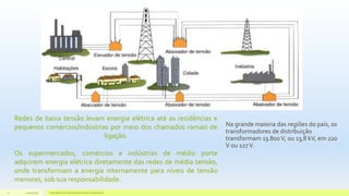 Redes de baixa tensão levam energia elétrica até as residências e
pequenos comércios/indústrias por meio dos chamados ramais de
ligação.
Os supermercados, comércios e indústrias de médio porte
adquirem energia elétrica diretamente das redes de média tensão,
onde transformam a energia internamente para níveis de tensão
menores, sob sua responsabilidade.
Na grande maioria das regiões do país, os
transformadores de distribuição
transformam 13.800V, ou 13,8 kV, em 220
V ou 127V.
11/10/2015 Hidrelétricas e Desenvolvimento Sustentável.8
 