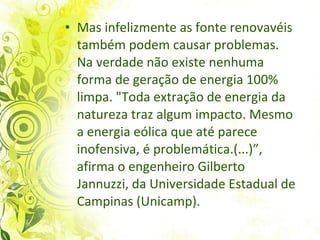 Mas infelizmente as fonte renovavéis também podem causar problemas. Na verdade não existe n enhuma forma de geração de energia 100% limpa. "Toda extração de energia da natureza traz algum impacto. Mesmo a energia eólica que até parece inofensiva, é problemática.(...)”, afirma o engenheiro Gilberto Jannuzzi, da Universidade Estadual de Campinas (Unicamp).  