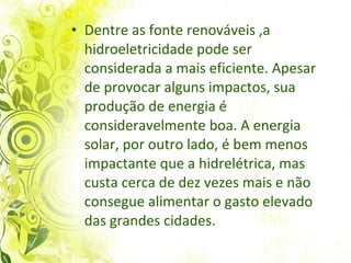 Dentre as fonte renováveis ,a hidroeletricidade pode ser considerada a mais eficiente. Apesar de provocar alguns impactos, sua produção de energia é consideravelmente boa. A energia solar, por outro lado,  é   bem menos impactante que a hidrelétrica, mas  custa cerca de dez vezes mais  e não consegue alimentar o gasto elevado das grandes cidades.   