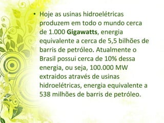 Hoje as usinas hidroelétricas produzem em todo o mundo cerca de 1.000  Gigawatts , energia equivalente a cerca de 5,5 bilhões de barris de petróleo .  Atualmente o Brasil possui cerca de 10% dessa energia, ou seja, 100.000 MW extraidos através de usinas hidroelétricas, energia equivalente a 538 milhões de barris de petróleo. 