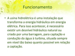 Funcionamento A usina hidrelétrica é uma instalação que transforma a energia hidráulica em energia elétrica. Para isso acontecer, é necessário existir um desnível hidráulico natural ou criado por uma barragem, para captação e condução da água à turbina, situada sempre em nível tão baixo quanto possível em relação a captação.  