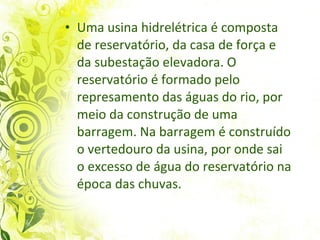 Uma usina hidrelétrica é composta de reservatório, da casa de força e da subestação elevadora. O reservatório é formado pelo represamento das águas do rio, por meio da construção de uma barragem. Na barragem é construído o vertedouro da usina, por onde sai o excesso de água do reservatório na época das chuvas.  