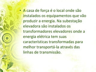A casa de força é o local onde são instalados os equipamentos que vão produzir a energia. Na subestação elevadora são instalados os transformadores elevadores onde a energia elétrica tem suas características transformadas para melhor transportá-la através das linhas de transmissão.  