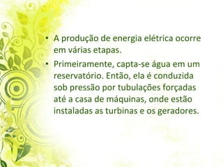 A produção de energia elétrica ocorre em várias etapas.  Primeiramente, capta-se água em um reservatório. Então, ela é conduzida sob pressão por tubulações forçadas até a casa de máquinas, onde estão instaladas as turbinas e os geradores. 