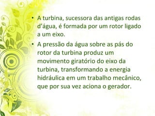 A turbina, sucessora das antigas rodas d’água, é formada por um rotor ligado a um eixo.  A pressão da água sobre as pás do rotor da turbina produz um movimento giratório do eixo da turbina, transformando a energia hidráulica em um trabalho mecânico, que por sua vez aciona o gerador.  