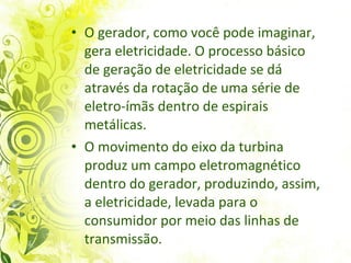O gerador, como você pode imaginar, gera eletricidade. O processo básico de geração de eletricidade se dá através da rotação de uma série de eletro-ímãs dentro de espirais metálicas. O movimento do eixo da turbina produz um campo eletromagnético dentro do gerador, produzindo, assim, a eletricidade, levada para o consumidor por meio das linhas de transmissão.  
