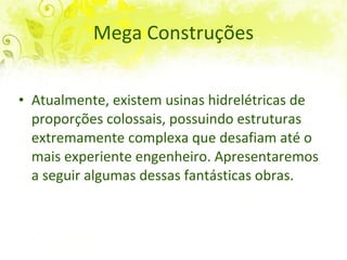 Mega Construções Atualmente, existem usinas hidrelétricas de proporções colossais, possuindo estruturas extremamente complexa que desafiam até o mais experiente engenheiro. Apresentaremos a seguir algumas dessas fantásticas obras. 