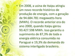 Em 2008, a usina de Itaipu atingiu um novo recorde histórico de produção de energia, com a geração de 94.684.781 megawatts-hora (MWh). O recorde anterior era do ano 2000, quando Itaipu gerou 93.427.598 MWh. Isso garantiu o suprimento de 87,3% de toda a energia elétrica consumida no Paraguai e 19,3% da demanda do sistema interligado brasileiro.  