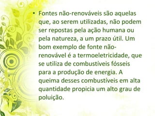 Fontes não-renováveis são aquelas que, ao serem utilizadas, não podem ser repostas  pela ação humana ou pela natureza, a um prazo útil. Um bom exemplo de fonte não-renovável é a termoeletricidade, que se utiliza de combustíveis fósseis para a produção de energia. A queima desses combustíveis em alta quantidade propicia um alto grau de poluição.  