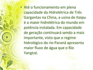 Até o funcionamento em plena capacidade da Hidrelétrica de Três Gargantas na China, a usina de Itaipu é a maior hidrelétrica do mundo em potência instalada. Em capacidade de geração continuará sendo a mais importante, visto que o regime hidrológico do rio Paraná apresenta maior fluxo de água que o Rio Yangtzé.  