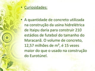 Curiosidades: A quantidade de concreto utilizada na construção da usina hidrelétrica de Itaipu daria para construir 210 estádios de futebol do tamanho do Maracanã. O volume de concreto, 12,57 milhões de m³, é 15 vezes maior do que o usado na construção do Eurotúnel.  