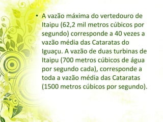 A vazão máxima do vertedouro de Itaipu (62,2 mil metros cúbicos por segundo) corresponde a 40 vezes a vazão média das Cataratas do Iguaçu. A vazão de duas turbinas de Itaipu (700 metros cúbicos de água por segundo cada), corresponde a toda a vazão média das Cataratas (1500 metros cúbicos por segundo). 