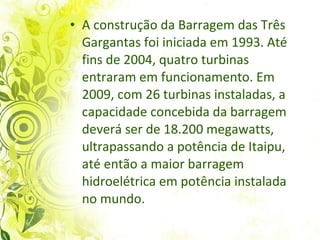 A construção da Barragem das Três Gargantas foi iniciada em 1993. Até fins de 2004, quatro turbinas entraram em funcionamento. Em 2009, com 26 turbinas instaladas, a capacidade concebida da barragem deverá ser de 18.200 megawatts, ultrapassando a potência de Itaipu, até então a maior barragem hidroelétrica em potência instalada no mundo.  