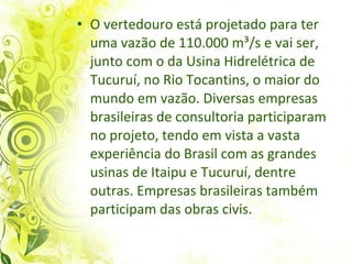 O vertedouro está projetado para ter uma vazão de 110.000 m³/s e vai ser, junto com o da Usina Hidrelétrica de Tucuruí, no Rio Tocantins, o maior do mundo em vazão. Diversas empresas brasileiras de consultoria participaram no projeto, tendo em vista a vasta experiência do Brasil com as grandes usinas de Itaipu e Tucuruí, dentre outras. Empresas brasileiras também participam das obras civis.  
