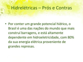 Hidrelétricas – Prós e Contras Por conter um grande potencial hídrico, o  Brasil é uma das nações do mundo que mais construí barragens, e está altamente dependente em hidroeletricidade, com 80% da sua energia elétrica proveniente de grandes represas.  