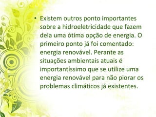 Existem outros ponto importantes sobre a hidroeletricidade que fazem dela uma ótima opção de energia. O primeiro ponto já foi comentado: energia renovável. Perante as situações ambientais atuais é importantíssimo que se utilize uma energia renovável para não piorar os problemas climáticos já existentes. 