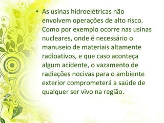 As usinas hidroelétricas  não envolvem operações de alto risco. Como por exemplo ocorre nas usinas nucleares, onde é necessário o manuseio de materiais altamente radioativos, e que caso aconteça algum acidente, o vazamento de radiações nocivas para o ambiente exterior comprometerá a saúde de qualquer ser vivo na região.  