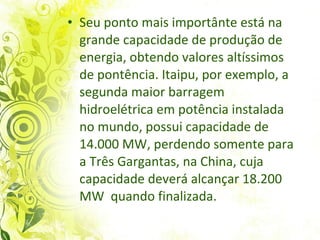 Seu ponto mais importânte está na grande capacidade de produção de energia, obtendo valores altíssimos de pontência. Itaipu, por exemplo, a segunda  maior barragem hidroelétrica em potência instalada no mundo, possui capacidade de 14.000 MW, perdendo somente para a Três Gargantas, na China, cuja capacidade deverá alcançar 18.200 MW   quando finalizada. 
