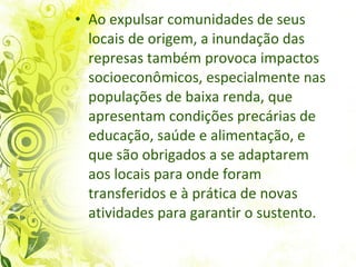 Ao expulsar comunidades de seus locais de origem, a inundação das represas também provoca impactos socioeconômicos, especialmente nas populações de baixa renda, que apresentam condições precárias de educação, saúde e alimentação, e que são obrigados a se adaptarem aos locais para onde foram transferidos e à prática de novas atividades para garantir o sustento.  