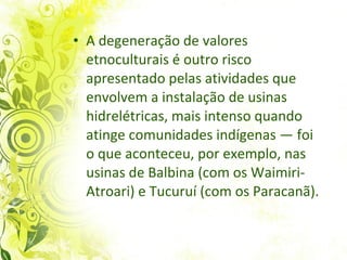 A degeneração de valores etnoculturais é outro risco apresentado pelas atividades que envolvem a instalação de usinas hidrelétricas, mais intenso quando atinge comunidades indígenas — foi o que aconteceu, por exemplo, nas usinas de Balbina (com os Waimiri-Atroari) e Tucuruí (com os Paracanã). 