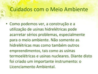 Cuidados com o Meio Ambiente Como podemos ver,  a   construção e a utilização de usinas hidrelétricas pode acarretar sérios problemas, especialmente para o meio ambiente. Não somente as hidrelétricas mas como também outros  empreendimentos, tais como  as usinas termoelétricas e usinas nucleares.   Diante disto foi criado um importante instrumento: o Licenciamento Ambiental.  