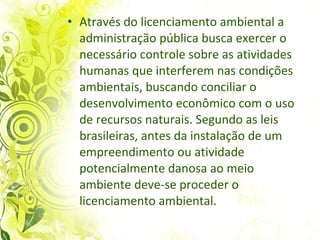 Através do licenciamento ambiental a administração pública busca exercer o necessário controle sobre as atividades humanas que interferem nas condições ambientais, buscando conciliar o desenvolvimento econômico com o uso de recursos naturais. Segundo as leis brasileiras, antes da instalação de um empreendimento ou atividade potencialmente danosa ao meio ambiente deve-se proceder o licenciamento ambiental.  