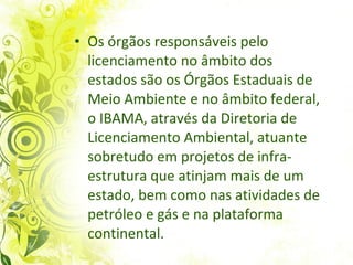 Os órgãos responsáveis pelo licenciamento no âmbito dos estados são os Órgãos Estaduais de Meio Ambiente e no âmbito federal, o IBAMA, através da Diretoria de Licenciamento Ambiental, atuante sobretudo em projetos de infra-estrutura que atinjam mais de um estado, bem como nas atividades de petróleo e gás e na plataforma continental.   