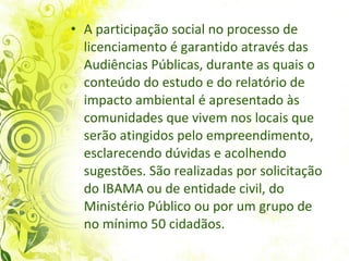 A participação social no processo de licenciamento é garantido através das Audiências Públicas, durante as quais o conteúdo do estudo e do relatório de impacto ambiental é apresentado às comunidades que vivem nos locais que serão atingidos pelo empreendimento, esclarecendo dúvidas e acolhendo sugestões. São realizadas por solicitação do IBAMA ou de entidade civil, do Ministério Público ou por um grupo de no mínimo 50 cidadãos.  