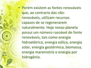 Porém existem as fontes renováveis que, ao contrario das não-renováveis, utilizam recursos capazes de se regenerarem naturalmente. Hoje nosso planeta possui um número razoável de fonte renováveis, tais como energia hidroelétrica, energia eólica, energia solar, energia geotérmica, biomassa, energia maremotriz e energia por hidrogênio. 