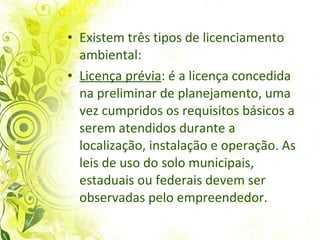 Existem três tipos de licenciamento ambiental: Licença prévia : é a licença concedida na preliminar de planejamento, uma vez cumpridos os requisitos básicos a serem atendidos durante a localização, instalação e operação. As leis de uso do solo municipais, estaduais ou federais devem ser observadas pelo empreendedor.  