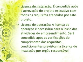 Licença de instalação : É concedida após a aprovação do projeto executivo com todos os requisitos atendidos por este projeto.  Licença de operação : A licença de operação é necessária para o início das atividades do empreendimento. Será concedida após as verificações do cumprimento dos requisitos condicionantes previstos na Licença de Instalação por órgão responsável.  